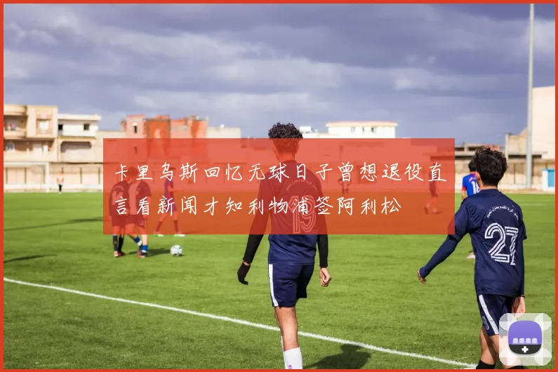 卡里乌斯回忆无球日子曾想退役直言看新闻才知利物浦签阿利松