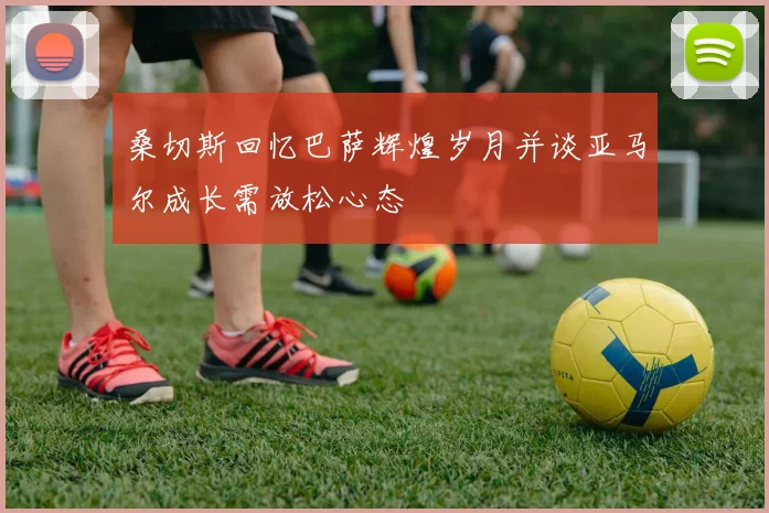 桑切斯回忆巴萨辉煌岁月并谈亚马尔成长需放松心态