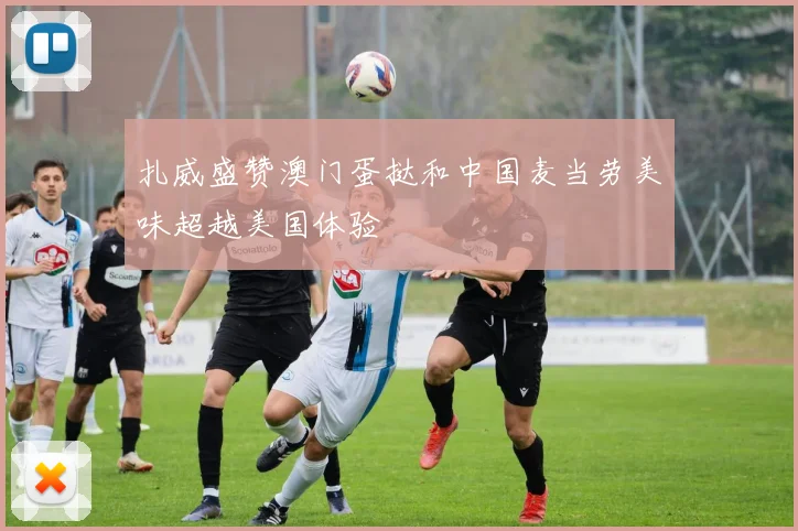 扎威盛赞澳门蛋挞和中国麦当劳美味超越美国体验
