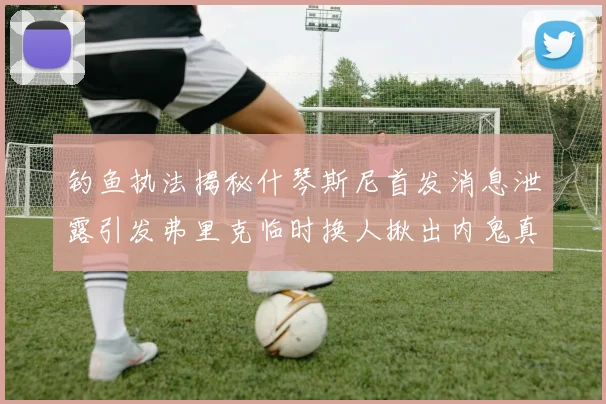 钓鱼执法揭秘什琴斯尼首发消息泄露引发弗里克临时换人揪出内鬼真相