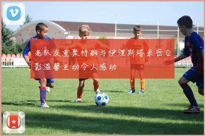老队友重聚特狮与伊涅斯塔亲密合影温馨互动令人感动