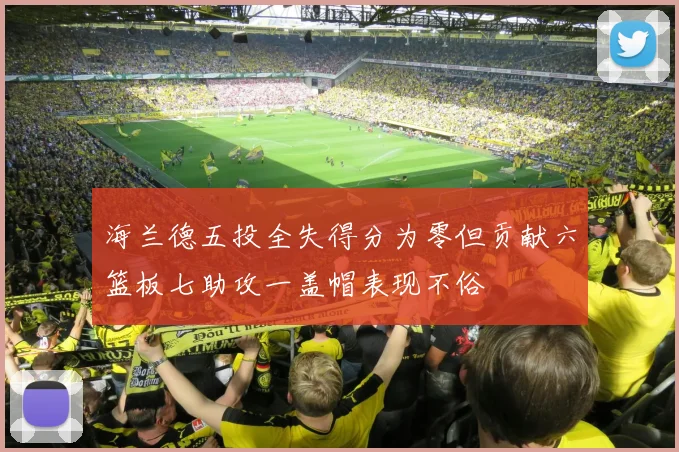 海兰德五投全失得分为零但贡献六篮板七助攻一盖帽表现不俗