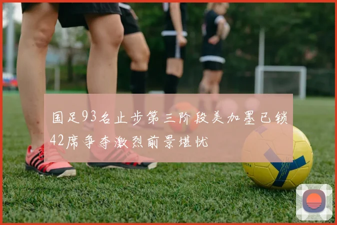 国足93名止步第三阶段美加墨已锁42席争夺激烈前景堪忧