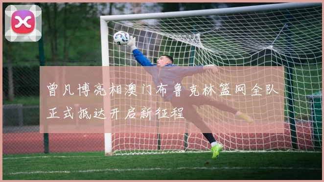 曾凡博亮相澳门布鲁克林篮网全队正式抵达开启新征程