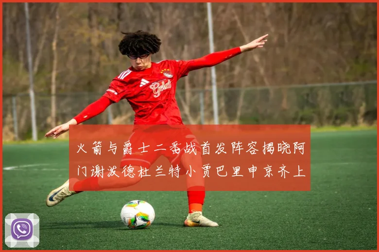 火箭与爵士二番战首发阵容揭晓阿门谢泼德杜兰特小贾巴里申京齐上阵