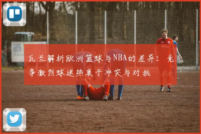 瓦兰解析欧洲篮球与NBA的差异：竞争激烈球迷热衷于冲突与对抗