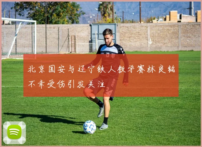 北京国安与辽宁铁人教学赛林良铭不幸受伤引发关注