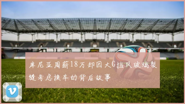 库尼亚周薪18万却因大G挡风玻璃裂缝考虑换车的背后故事