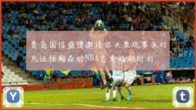 青岛国信盛情邀请你共聚观赛派对见证杨瀚森的NBA首秀精彩时刻