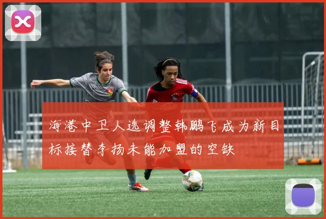 海港中卫人选调整韩鹏飞成为新目标接替李扬未能加盟的空缺