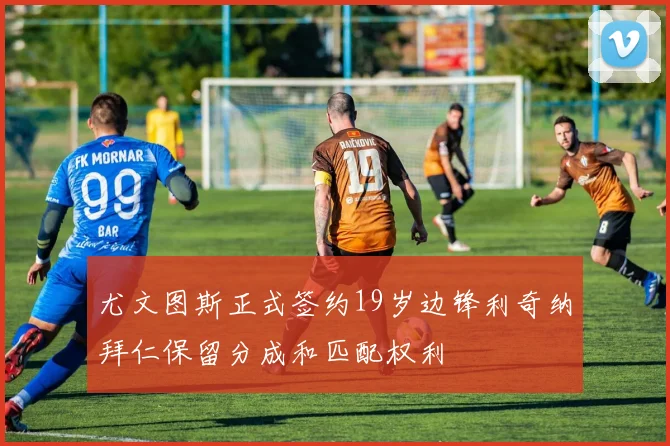 尤文图斯正式签约19岁边锋利奇纳拜仁保留分成和匹配权利