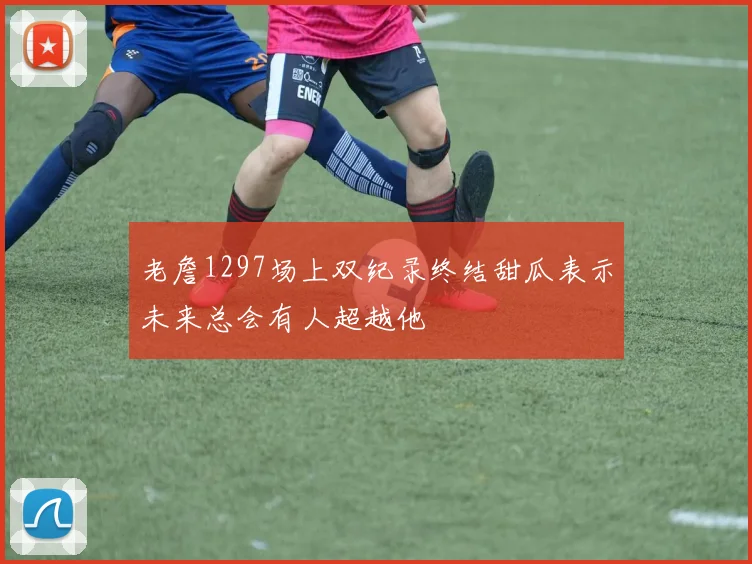 老詹1297场上双纪录终结甜瓜表示未来总会有人超越他