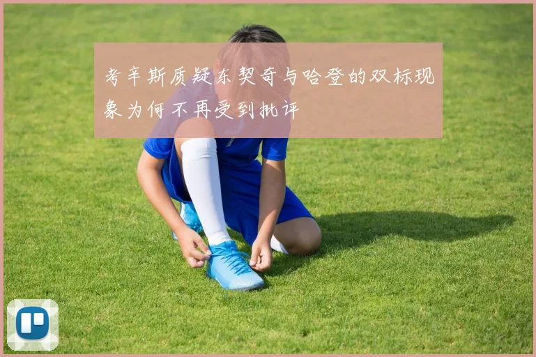 考辛斯质疑东契奇与哈登的双标现象为何不再受到批评