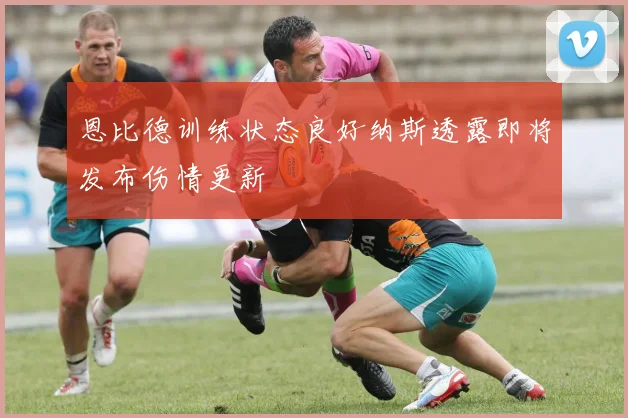 恩比德训练状态良好纳斯透露即将发布伤情更新