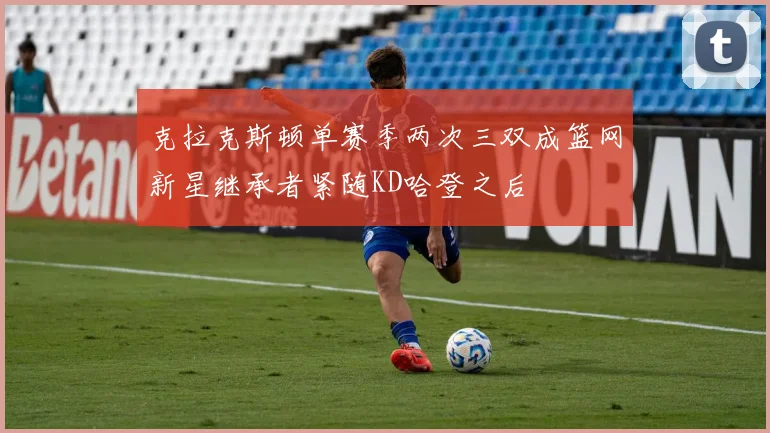 克拉克斯顿单赛季两次三双成篮网新星继承者紧随KD哈登之后