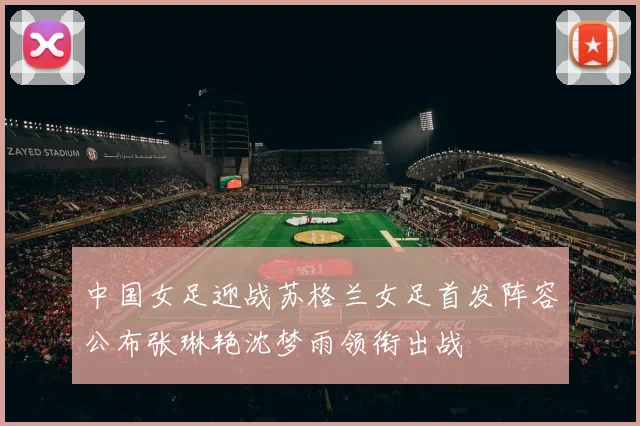 中国女足迎战苏格兰女足首发阵容公布张琳艳沈梦雨领衔出战