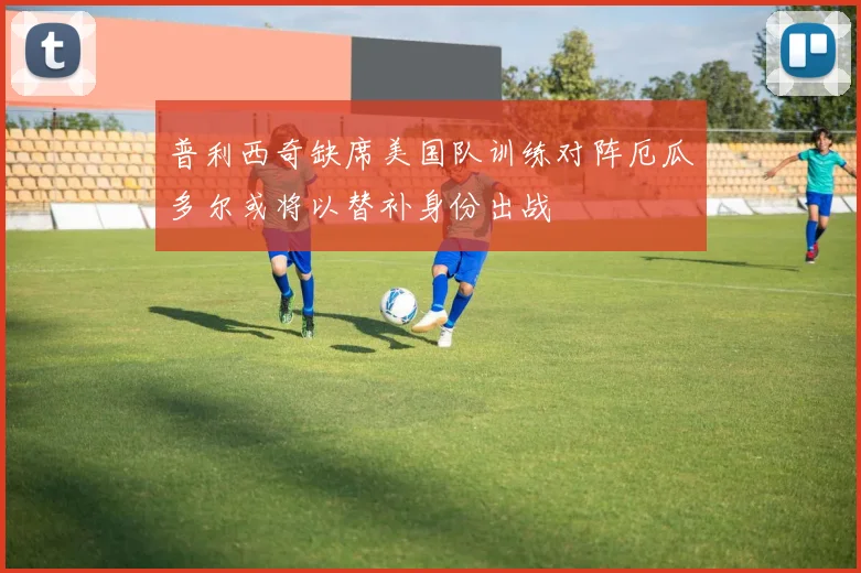 普利西奇缺席美国队训练对阵厄瓜多尔或将以替补身份出战