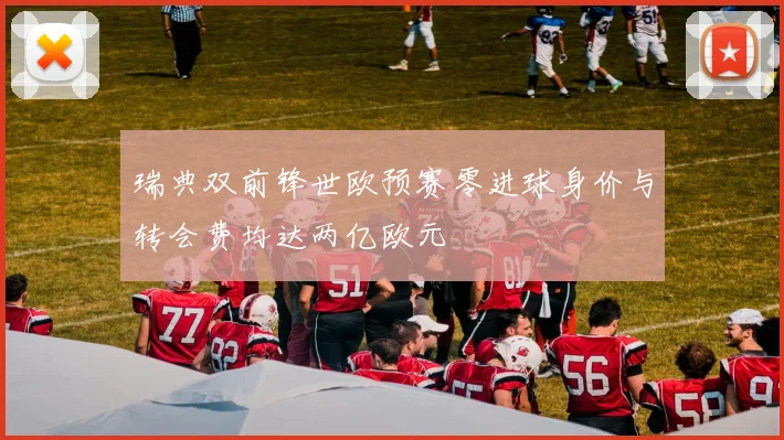 瑞典双前锋世欧预赛零进球身价与转会费均达两亿欧元