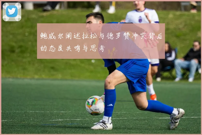 鲍威尔阐述拉松与德罗赞冲突背后的态度共鸣与思考