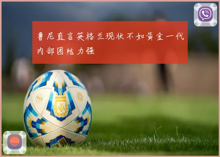 鲁尼直言英格兰现状不如黄金一代内部团结力强