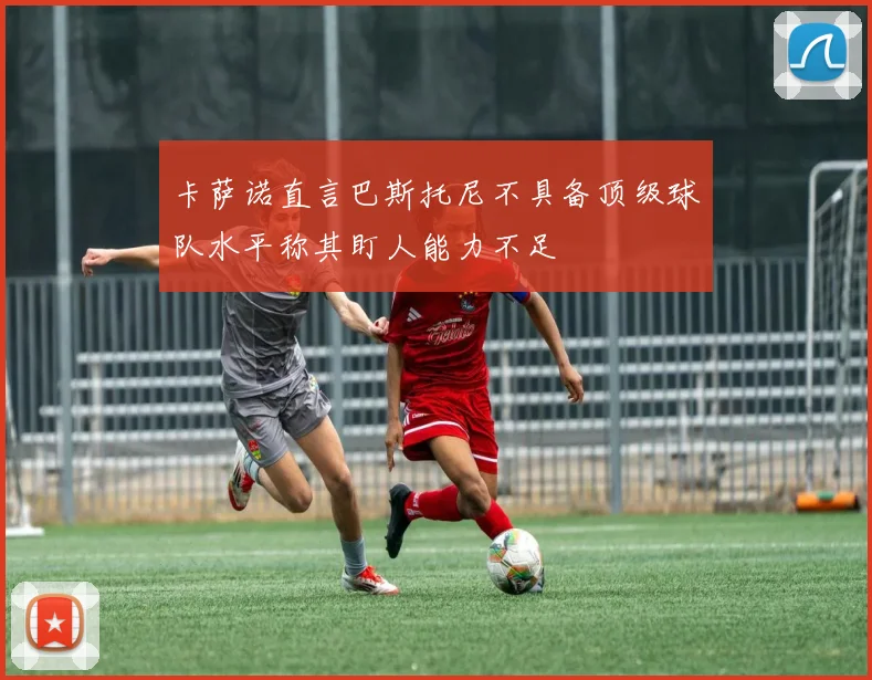 卡萨诺直言巴斯托尼不具备顶级球队水平称其盯人能力不足