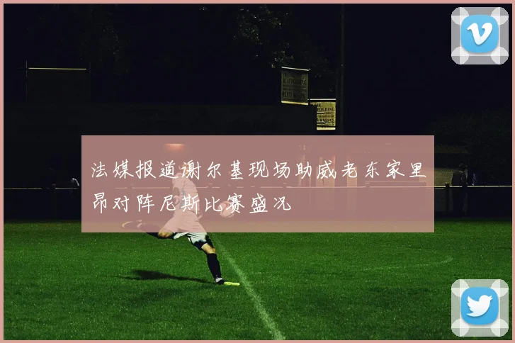 法媒报道谢尔基现场助威老东家里昂对阵尼斯比赛盛况